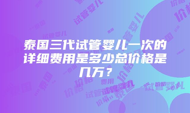 泰国三代试管婴儿一次的详细费用是多少总价格是几万？