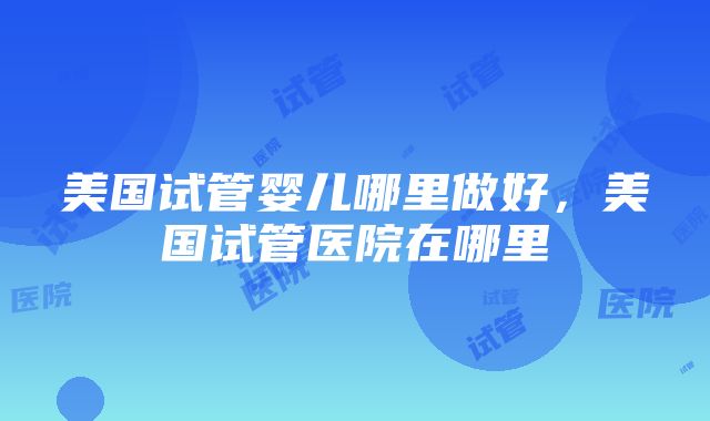 美国试管婴儿哪里做好，美国试管医院在哪里