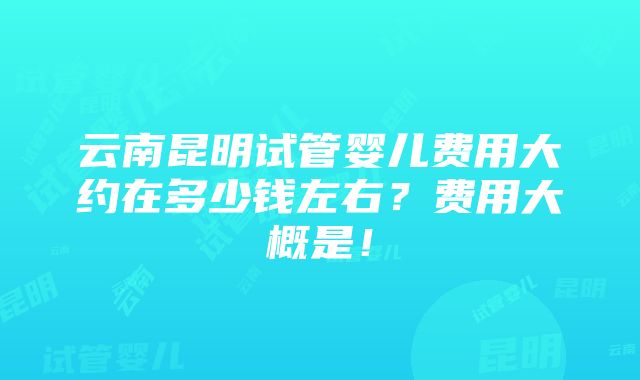 云南昆明试管婴儿费用大约在多少钱左右？费用大概是！