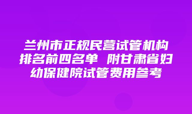 兰州市正规民营试管机构排名前四名单 附甘肃省妇幼保健院试管费用参考