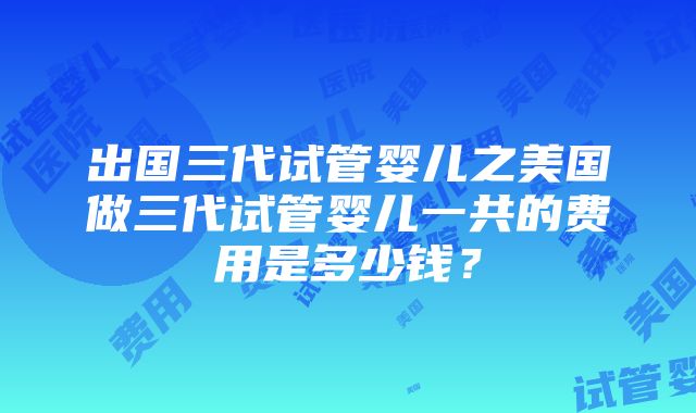 出国三代试管婴儿之美国做三代试管婴儿一共的费用是多少钱？