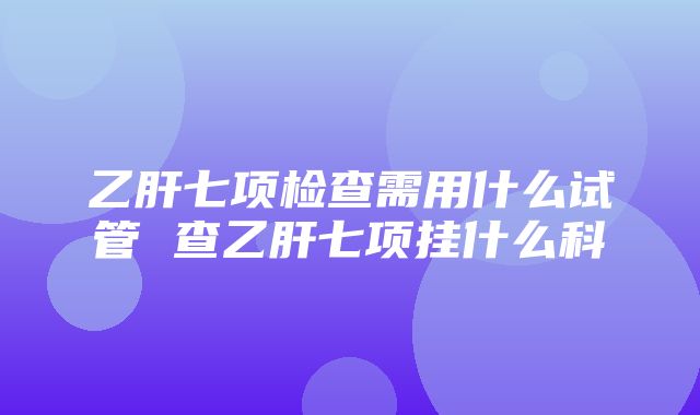 乙肝七项检查需用什么试管 查乙肝七项挂什么科