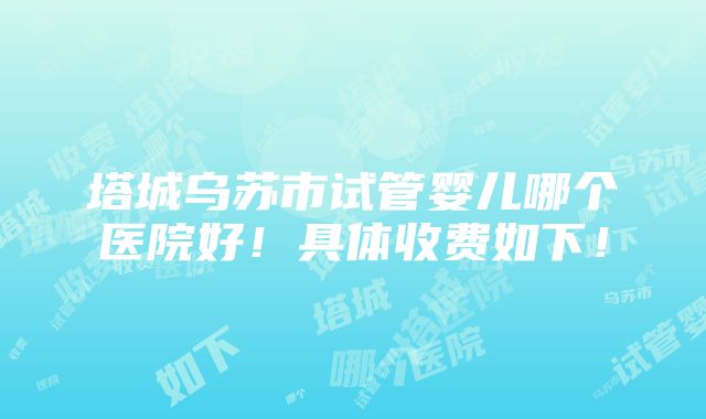 塔城乌苏市试管婴儿哪个医院好！具体收费如下！