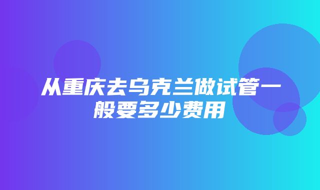 从重庆去乌克兰做试管一般要多少费用