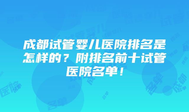 成都试管婴儿医院排名是怎样的？附排名前十试管医院名单！