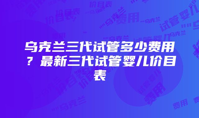 乌克兰三代试管多少费用？最新三代试管婴儿价目表