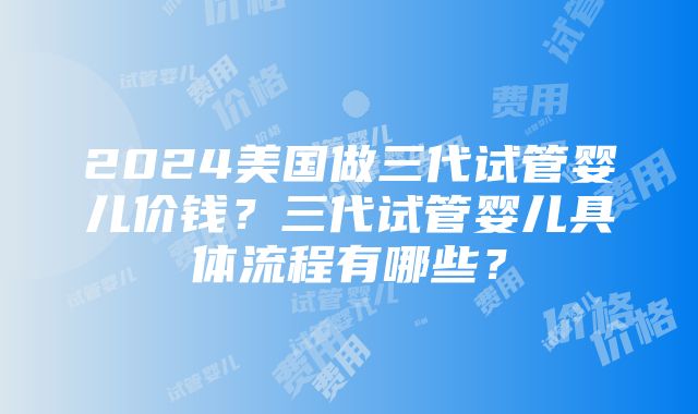 2024美国做三代试管婴儿价钱？三代试管婴儿具体流程有哪些？