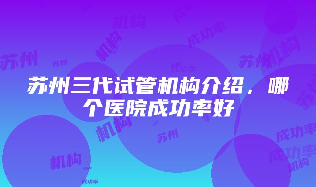 苏州三代试管机构介绍，哪个医院成功率好