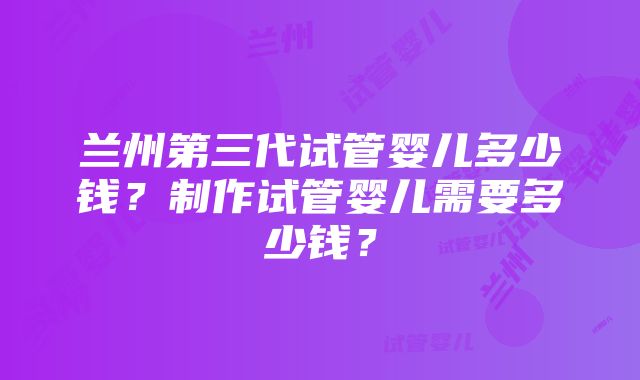 兰州第三代试管婴儿多少钱？制作试管婴儿需要多少钱？