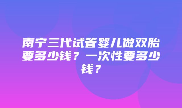 南宁三代试管婴儿做双胎要多少钱？一次性要多少钱？