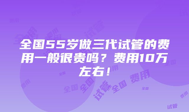 全国55岁做三代试管的费用一般很贵吗？费用10万左右！