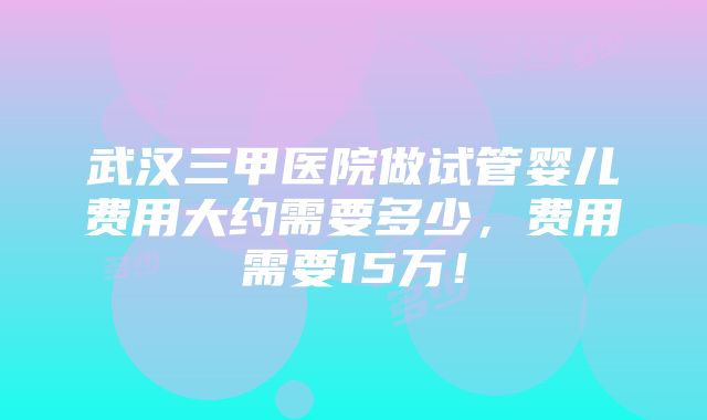 武汉三甲医院做试管婴儿费用大约需要多少，费用需要15万！