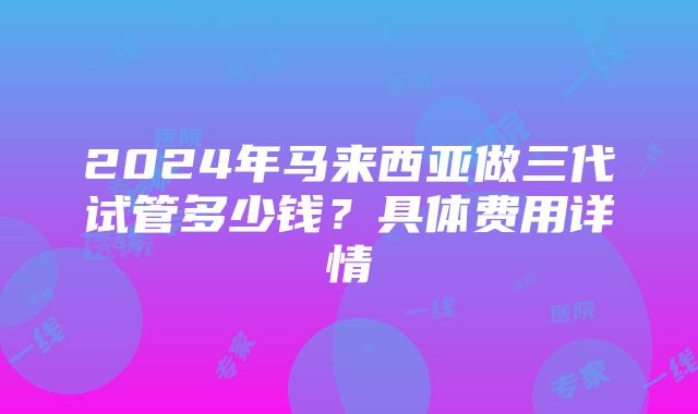 2024年马来西亚做三代试管多少钱？具体费用详情