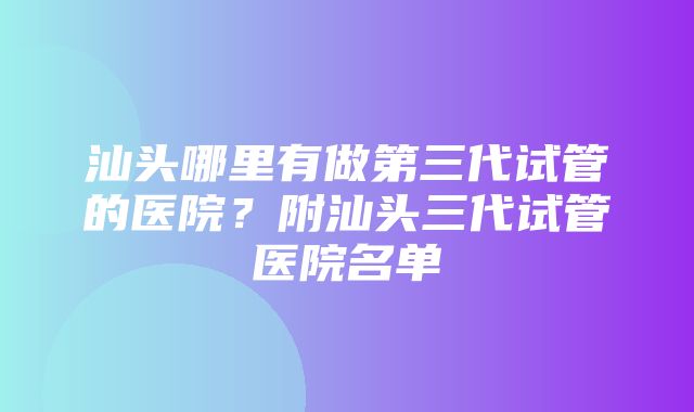 汕头哪里有做第三代试管的医院？附汕头三代试管医院名单