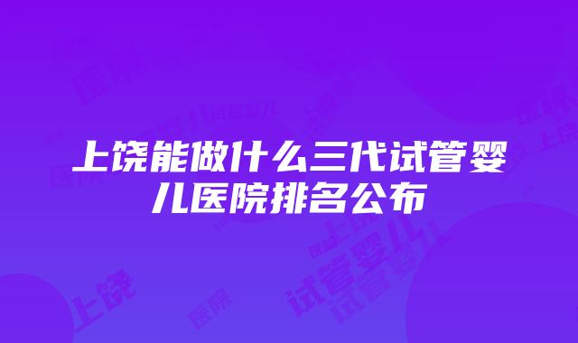 上饶能做什么三代试管婴儿医院排名公布