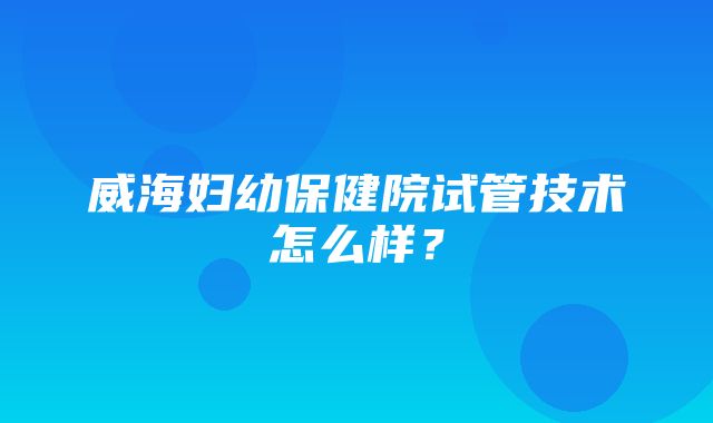 威海妇幼保健院试管技术怎么样？