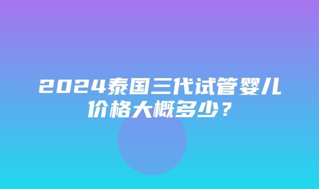 2024泰国三代试管婴儿价格大概多少？