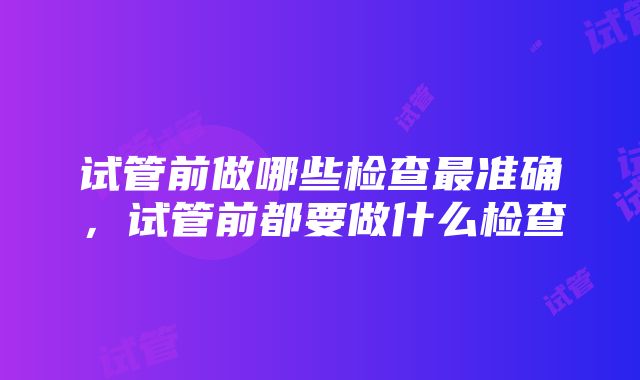 试管前做哪些检查最准确，试管前都要做什么检查