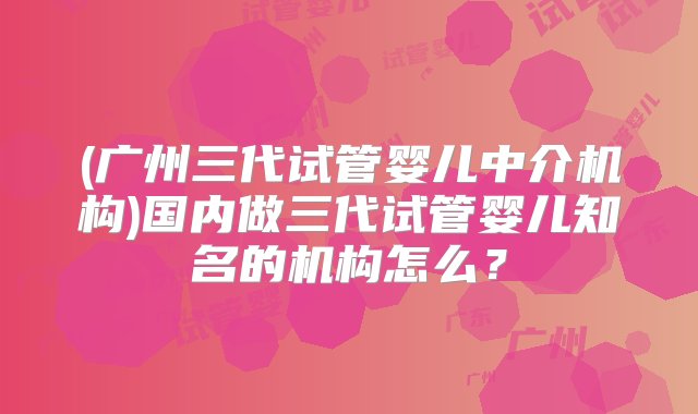 (广州三代试管婴儿中介机构)国内做三代试管婴儿知名的机构怎么？