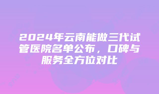 2024年云南能做三代试管医院名单公布，口碑与服务全方位对比