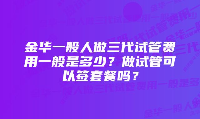 金华一般人做三代试管费用一般是多少？做试管可以签套餐吗？