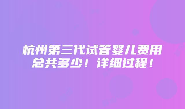 杭州第三代试管婴儿费用总共多少！详细过程！