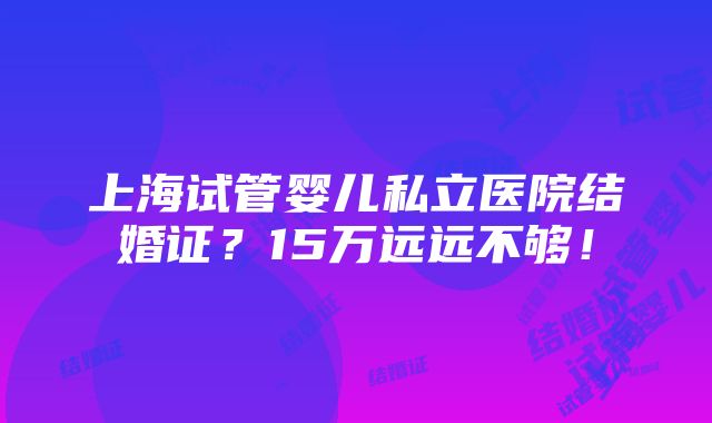 上海试管婴儿私立医院结婚证？15万远远不够！