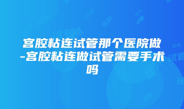 宫腔粘连试管那个医院做-宫腔粘连做试管需要手术吗