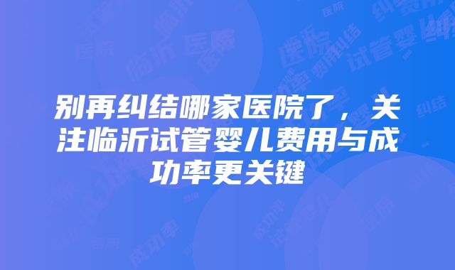 别再纠结哪家医院了，关注临沂试管婴儿费用与成功率更关键