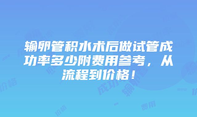 输卵管积水术后做试管成功率多少附费用参考，从流程到价格！