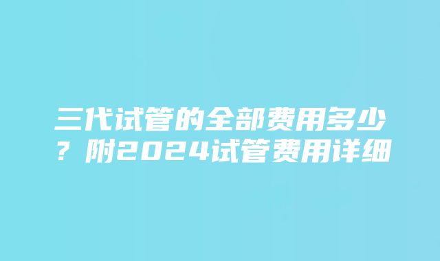 三代试管的全部费用多少？附2024试管费用详细