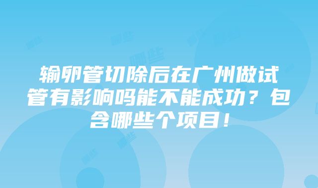 输卵管切除后在广州做试管有影响吗能不能成功？包含哪些个项目！