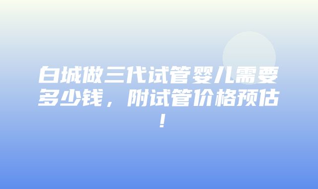 白城做三代试管婴儿需要多少钱，附试管价格预估！