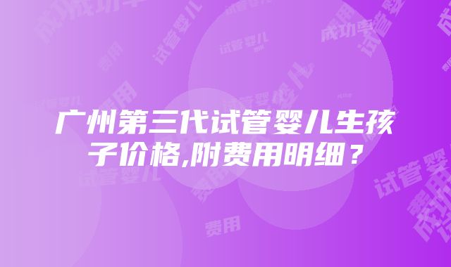 广州第三代试管婴儿生孩子价格,附费用明细？