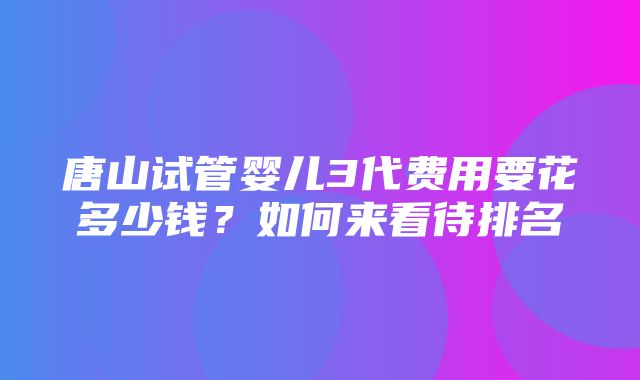 唐山试管婴儿3代费用要花多少钱？如何来看待排名