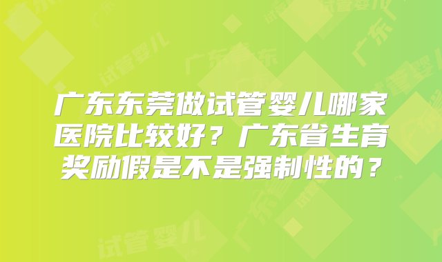 广东东莞做试管婴儿哪家医院比较好？广东省生育奖励假是不是强制性的？