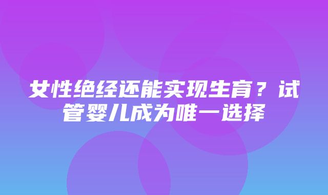 女性绝经还能实现生育？试管婴儿成为唯一选择