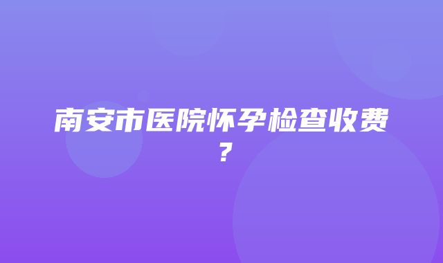 南安市医院怀孕检查收费？