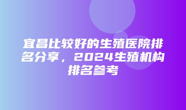 宜昌比较好的生殖医院排名分享，2024生殖机构排名参考