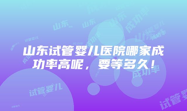 山东试管婴儿医院哪家成功率高呢，要等多久！