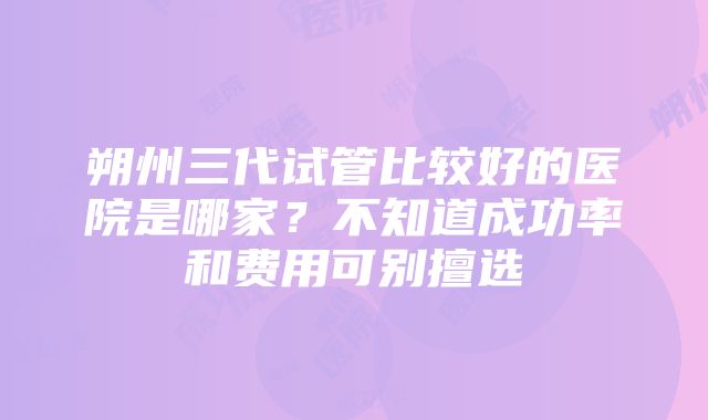 朔州三代试管比较好的医院是哪家？不知道成功率和费用可别擅选