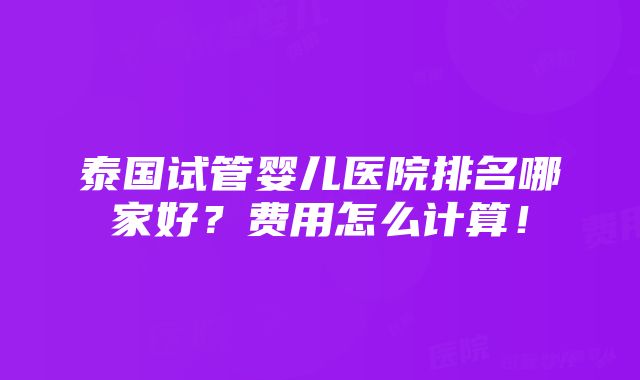 泰国试管婴儿医院排名哪家好？费用怎么计算！