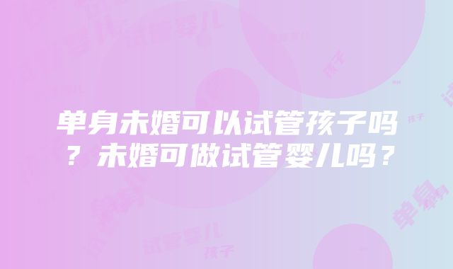 单身未婚可以试管孩子吗？未婚可做试管婴儿吗？