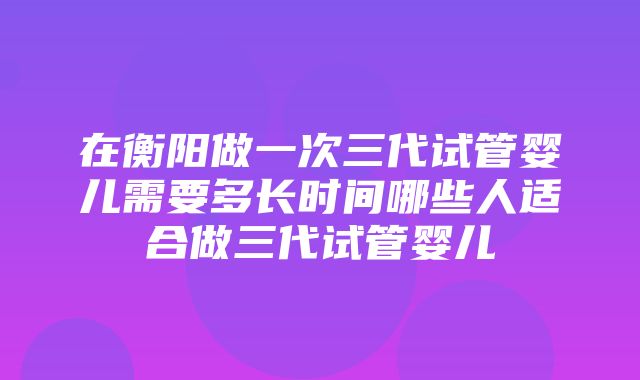 在衡阳做一次三代试管婴儿需要多长时间哪些人适合做三代试管婴儿