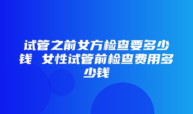 试管之前女方检查要多少钱 女性试管前检查费用多少钱