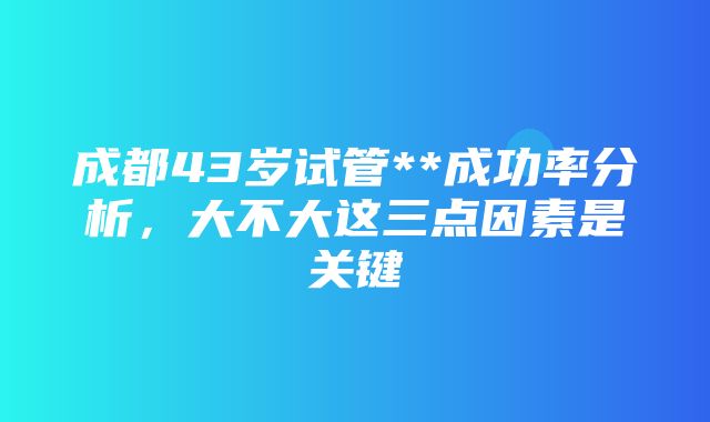 成都43岁试管**成功率分析，大不大这三点因素是关键