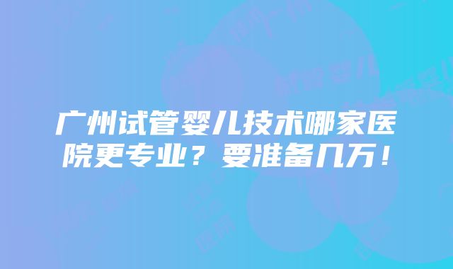 广州试管婴儿技术哪家医院更专业？要准备几万！