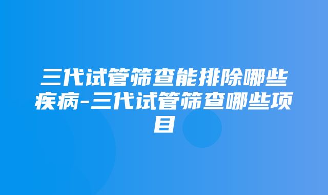 三代试管筛查能排除哪些疾病-三代试管筛查哪些项目