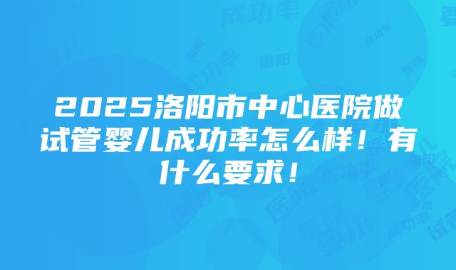 2025洛阳市中心医院做试管婴儿成功率怎么样！有什么要求！