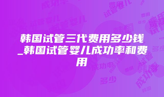 韩国试管三代费用多少钱_韩国试管婴儿成功率和费用